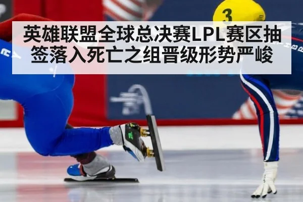 英雄联盟全球总决赛LPL赛区抽签落入死亡之组晋级形势严峻
